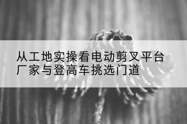 崇阳电动剪叉升降平台厂家-从工地实操看电动剪叉平台厂家与登高车挑选门道