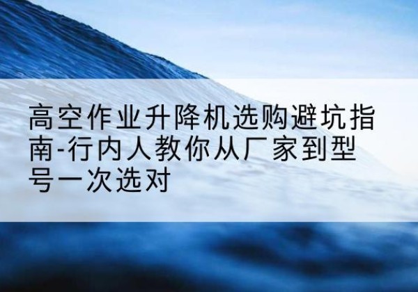 崇阳升降平台厂家-高空作业升降机选购避坑指南-行内人教你从厂家到型号一次选对