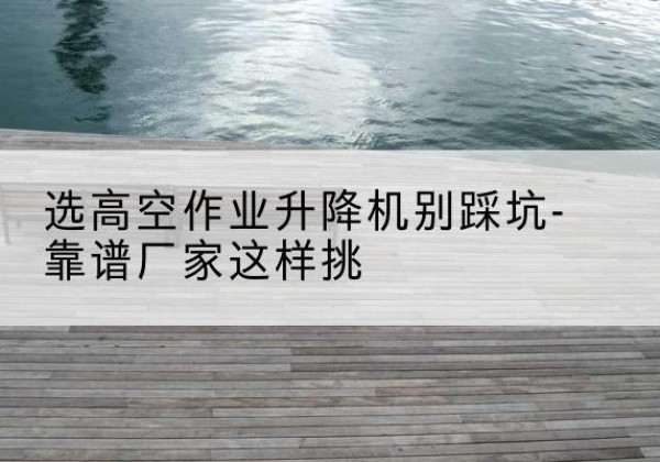 崇阳剪叉式升降机厂家-选高空作业升降机别踩坑-靠谱厂家这样挑
