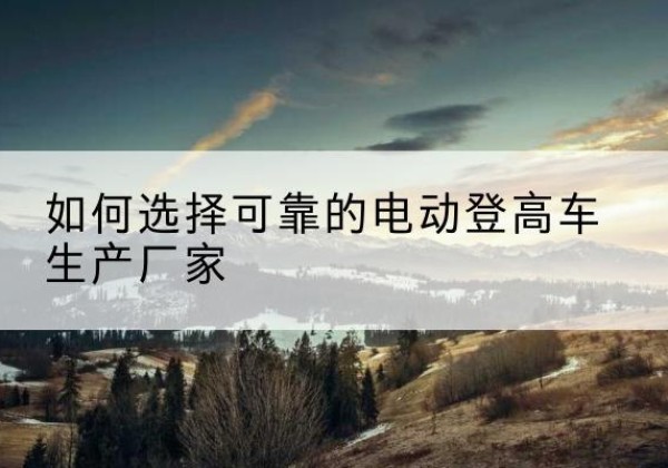 崇阳电动登高车厂家-如何选择可靠的电动登高车生产厂家