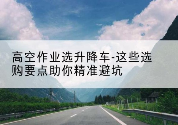 崇阳升降车厂家-高空作业选升降车-这些选购要点助你*避坑