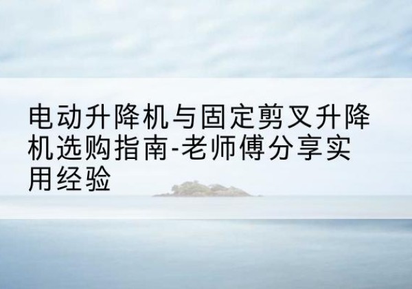 崇阳电动升降机怎么选-电动升降机与固定剪叉升降机选购指南-老师傅分享实用经验