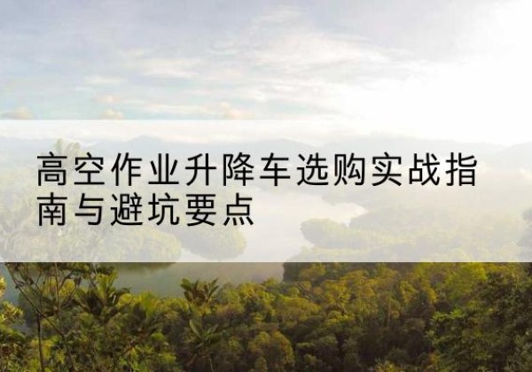 崇阳升降车怎么选-高空作业升降车选购实战指南与避坑要点