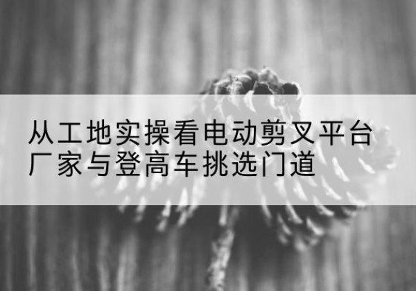 崇阳电动剪叉升降平台厂家-从工地实操看电动剪叉平台厂家与登高车挑选门道