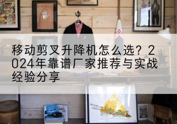 崇阳升降平台厂家推荐-移动剪叉升降机怎么选？2024年靠谱厂家推荐与实战经验分享